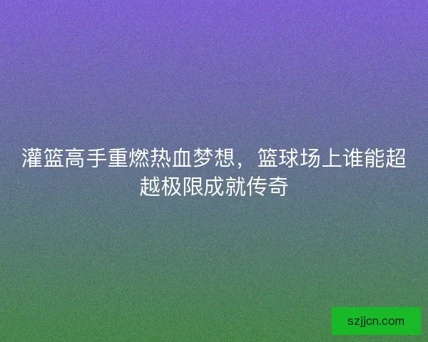 灌篮高手重燃热血梦想，篮球场上谁能超越极限成就传奇