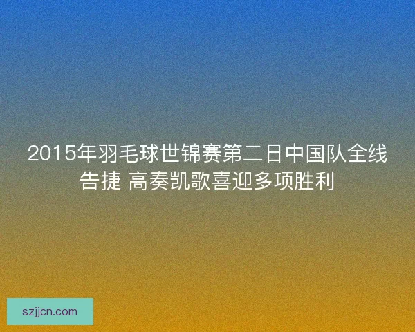 2015年羽毛球世锦赛第二日中国队全线告捷 高奏凯歌喜迎多项胜利