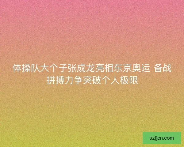 体操队大个子张成龙亮相东京奥运 备战拼搏力争突破个人极限