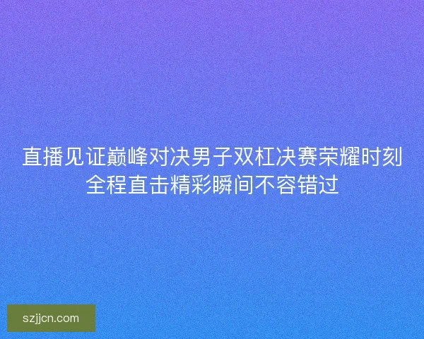 直播见证巅峰对决男子双杠决赛荣耀时刻全程直击精彩瞬间不容错过