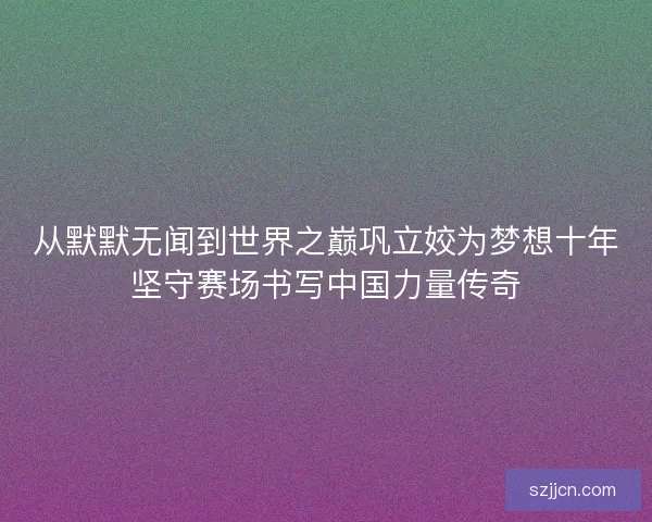 从默默无闻到世界之巅巩立姣为梦想十年坚守赛场书写中国力量传奇
