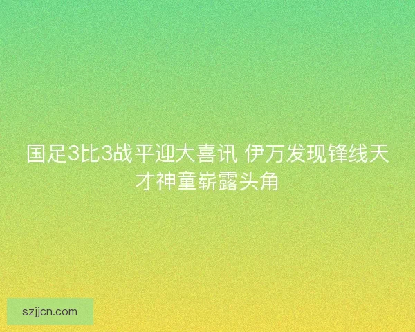 国足3比3战平迎大喜讯 伊万发现锋线天才神童崭露头角