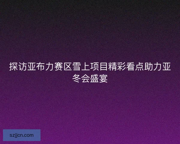 探访亚布力赛区雪上项目精彩看点助力亚冬会盛宴