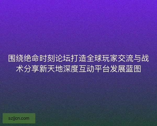 围绕绝命时刻论坛打造全球玩家交流与战术分享新天地深度互动平台发展蓝图