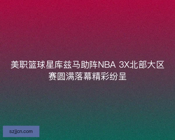 美职篮球星库兹马助阵NBA 3X北部大区赛圆满落幕精彩纷呈