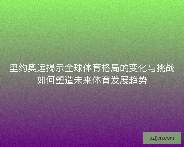 里约奥运揭示全球体育格局的变化与挑战如何塑造未来体育发展趋势
