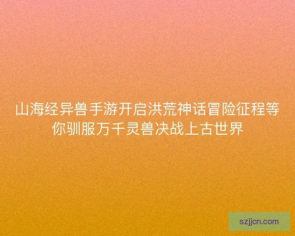 山海经异兽手游开启洪荒神话冒险征程等你驯服万千灵兽决战上古世界