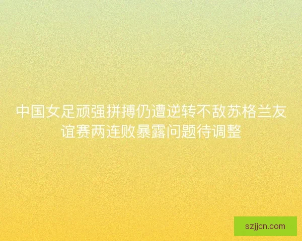 中国女足顽强拼搏仍遭逆转不敌苏格兰友谊赛两连败暴露问题待调整