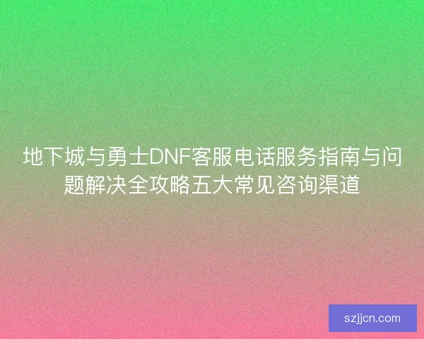 地下城与勇士DNF客服电话服务指南与问题解决全攻略五大常见咨询渠道